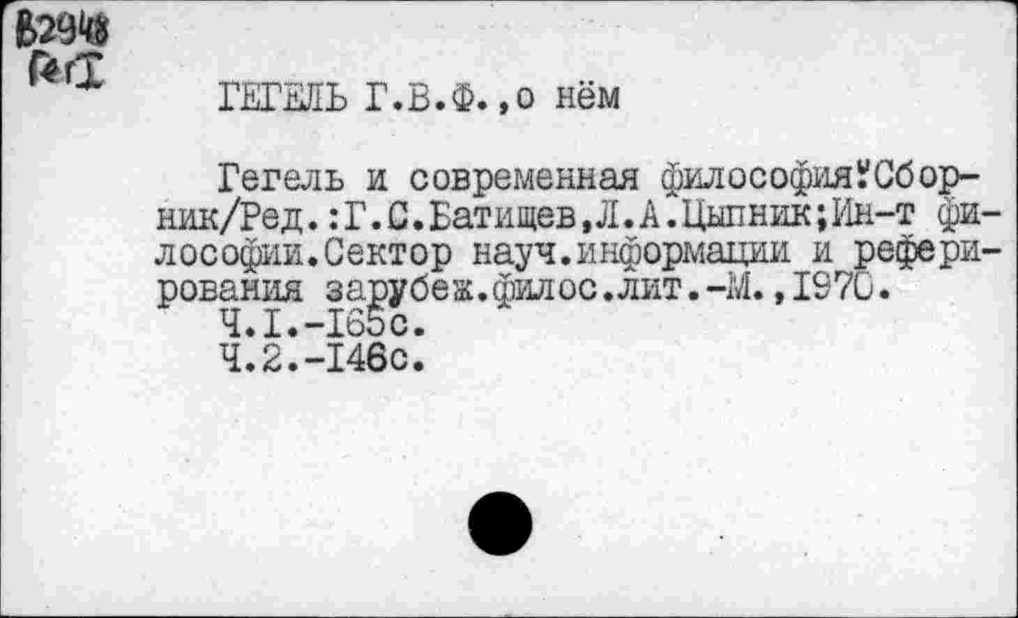 ﻿Г4ГТ
ГЕГЕЛЬ Г.В.Ф.,о нём
Гегель и современная философияУСбор-ник/Ред. :Г.С.Батищев,Л.А.Цыпник;Ин-т фи лософии.Сектор науч.информации и рефери рования зарубеж.филос.лит.-М.,1970.
4.1.-165с.
4.2.-146с.